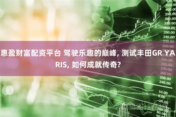 惠盈财富配资平台 驾驶乐趣的巅峰, 测试丰田GR YARIS, 如何成就传奇?