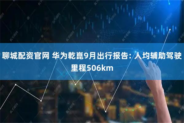 聊城配资官网 华为乾崑9月出行报告: 人均辅助驾驶里程506km