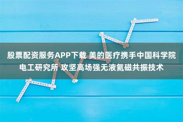 股票配资服务APP下载 美的医疗携手中国科学院电工研究所 攻坚高场强无液氦磁共振技术