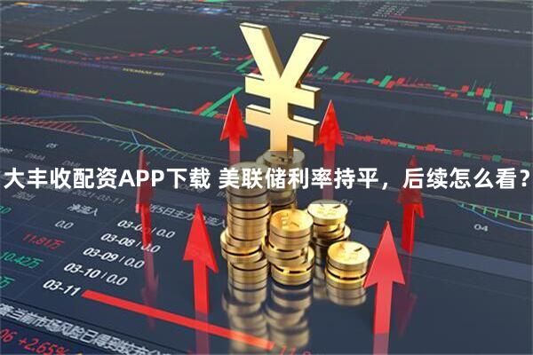大丰收配资APP下载 美联储利率持平，后续怎么看？