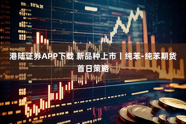 港陆证券APP下载 新品种上市丨纯苯-纯苯期货首日策略