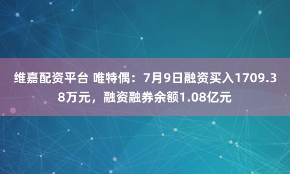 维嘉配资平台 唯特偶：7月9日融资买入1709.38万元，融资融券余额1.08亿元
