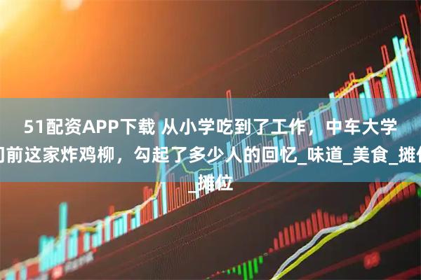 51配资APP下载 从小学吃到了工作，中车大学门前这家炸鸡柳，勾起了多少人的回忆_味道_美食_摊位