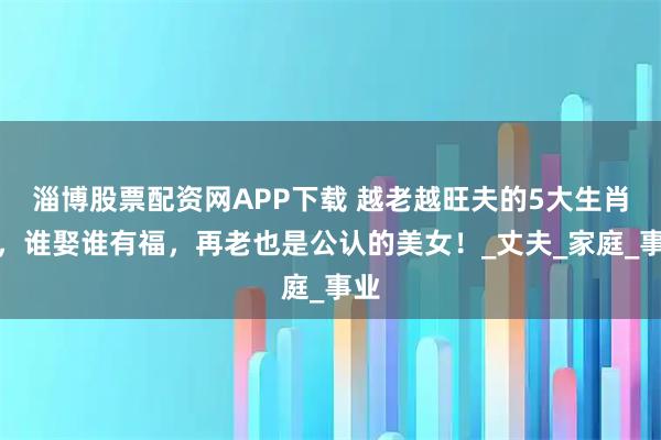 淄博股票配资网APP下载 越老越旺夫的5大生肖女，谁娶谁有福，再老也是公认的美女！_丈夫_家庭_事业