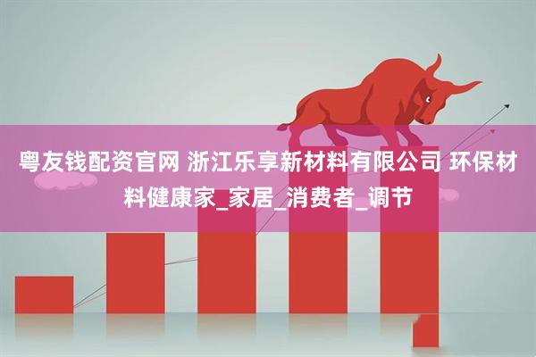 粤友钱配资官网 浙江乐享新材料有限公司 环保材料健康家_家居_消费者_调节