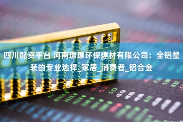 四川配资平台 河南璟臻环保建材有限公司：全铝整装的专业选择_家居_消费者_铝合金