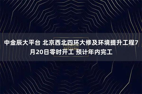中金辰大平台 北京西北四环大修及环境提升工程7月20日零时开工 预计年内完工