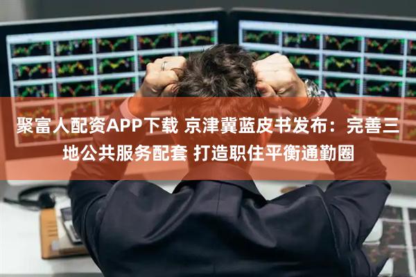 聚富人配资APP下载 京津冀蓝皮书发布：完善三地公共服务配套 打造职住平衡通勤圈