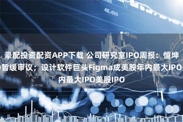 豪配投资配资APP下载 公司研究室IPO周报：恒坤新材IPO暂缓审议；设计软件巨头Figma成美股年内最大IPO美股IPO