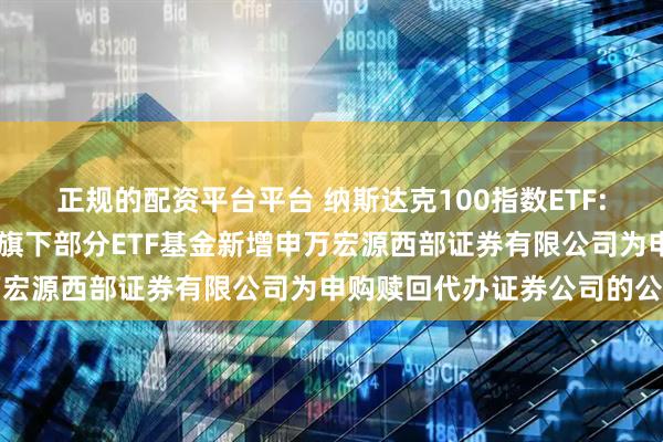 正规的配资平台平台 纳斯达克100指数ETF: 大成基金管理有限公司旗下部分ETF基金新增申万宏源西部证券有限公司为申购赎回代办证券公司的公告
