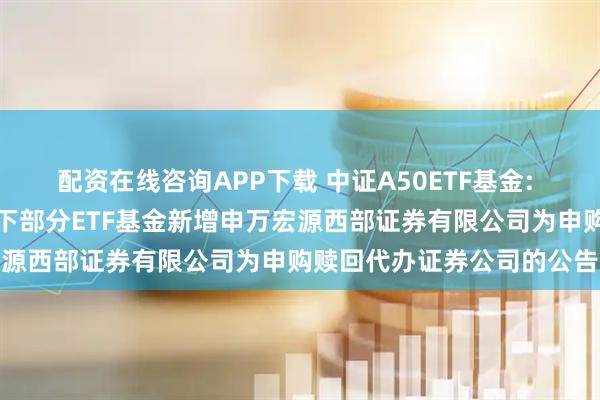配资在线咨询APP下载 中证A50ETF基金: 大成基金管理有限公司旗下部分ETF基金新增申万宏源西部证券有限公司为申购赎回代办证券公司的公告