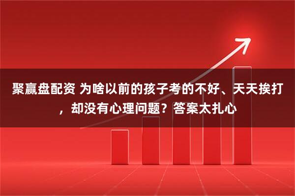 聚赢盘配资 为啥以前的孩子考的不好、天天挨打，却没有心理问题？答案太扎心