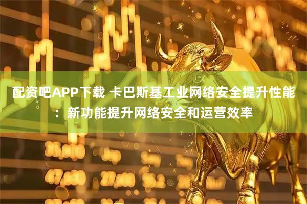 配资吧APP下载 卡巴斯基工业网络安全提升性能：新功能提升网络安全和运营效率