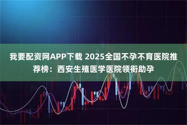 我要配资网APP下载 2025全国不孕不育医院推荐榜：西安生殖医学医院领衔助孕
