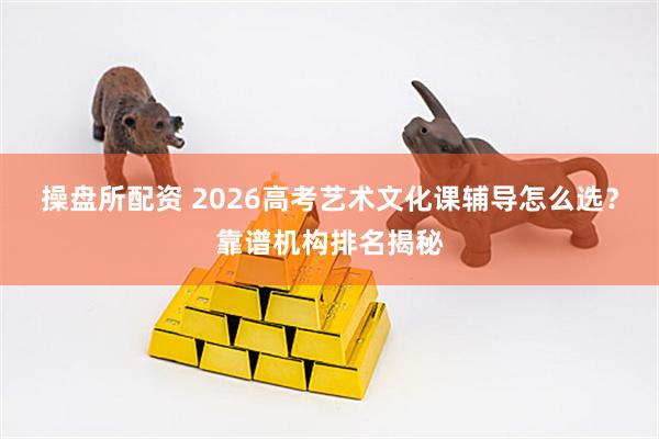 操盘所配资 2026高考艺术文化课辅导怎么选？靠谱机构排名揭秘