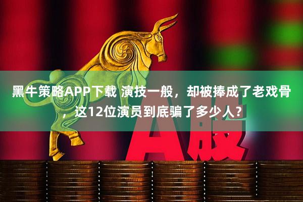 黑牛策略APP下载 演技一般，却被捧成了老戏骨，这12位演员到底骗了多少人？