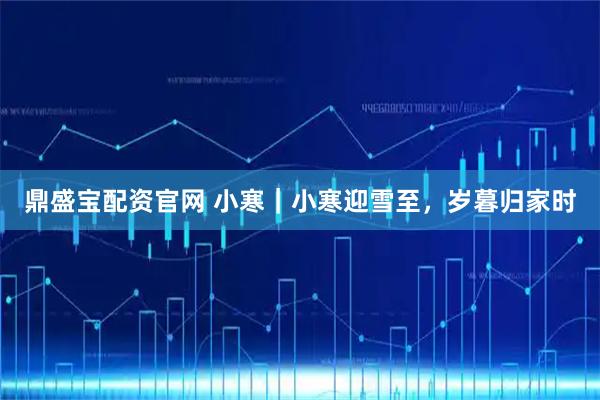 鼎盛宝配资官网 小寒｜小寒迎雪至，岁暮归家时