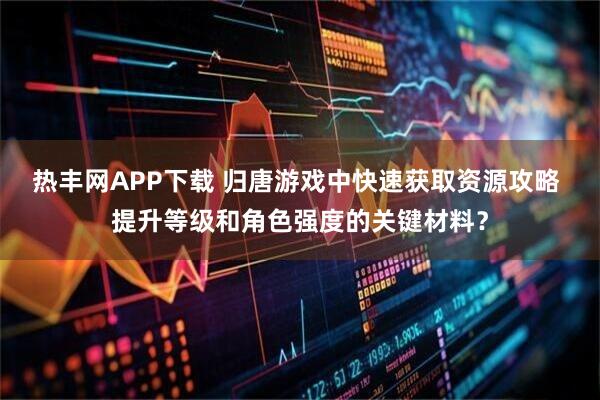热丰网APP下载 归唐游戏中快速获取资源攻略 提升等级和角色强度的关键材料？