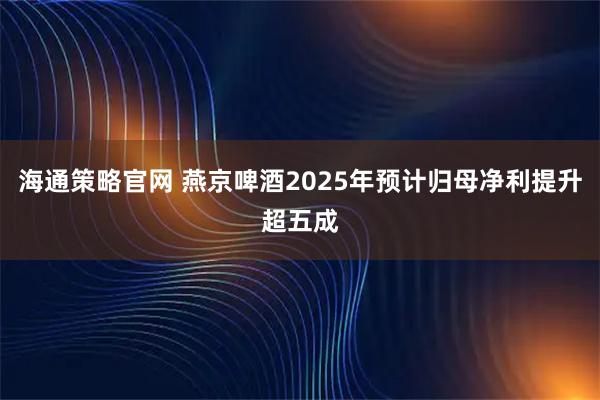 海通策略官网 燕京啤酒2025年预计归母净利提升超五成