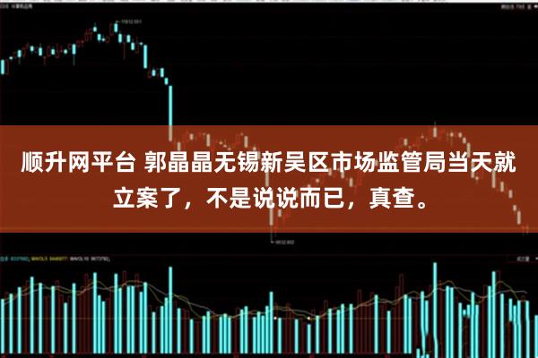 顺升网平台 郭晶晶无锡新吴区市场监管局当天就立案了，不是说说而已，真查。