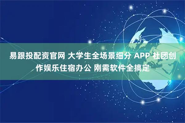 易跟投配资官网 大学生全场景细分 APP 社团创作娱乐住宿办公 刚需软件全搞定