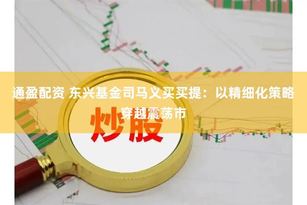 通盈配资 东兴基金司马义买买提：以精细化策略穿越震荡市