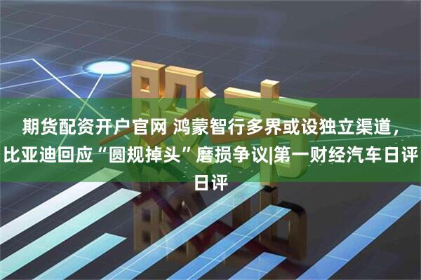 期货配资开户官网 鸿蒙智行多界或设独立渠道，比亚迪回应“圆规掉头”磨损争议|第一财经汽车日评