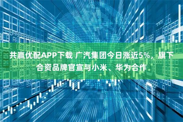 共赢优配APP下载 广汽集团今日涨近5%，旗下合资品牌官宣与小米、华为合作