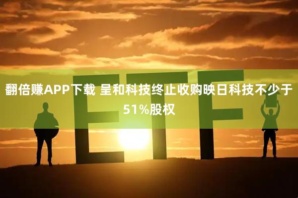 翻倍赚APP下载 呈和科技终止收购映日科技不少于51%股权