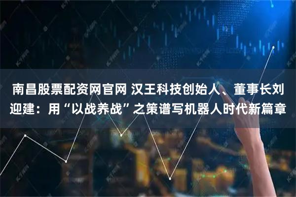 南昌股票配资网官网 汉王科技创始人、董事长刘迎建：用“以战养战”之策谱写机器人时代新篇章