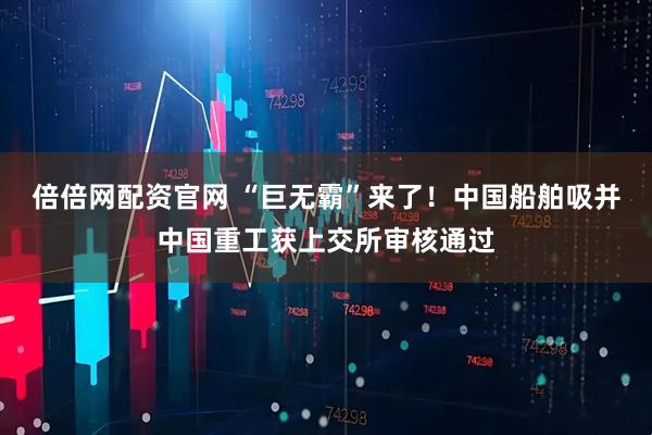 倍倍网配资官网 “巨无霸”来了！中国船舶吸并中国重工获上交所审核通过