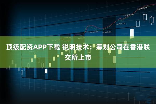 顶级配资APP下载 锐明技术：筹划公司在香港联交所上市