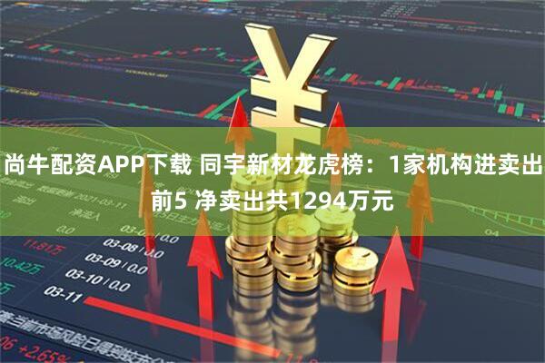 尚牛配资APP下载 同宇新材龙虎榜：1家机构进卖出前5 净卖出共1294万元