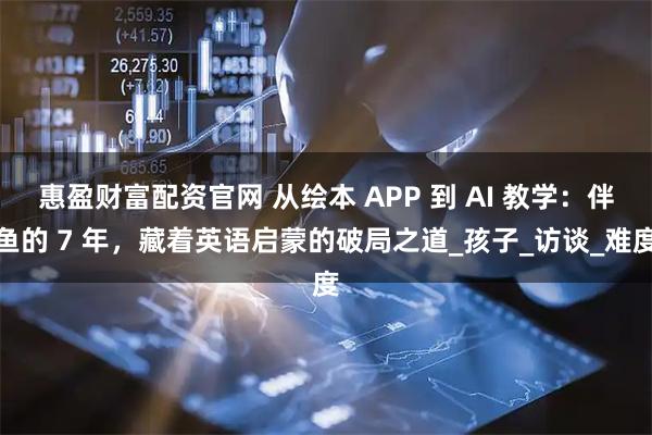 惠盈财富配资官网 从绘本 APP 到 AI 教学：伴鱼的 7 年，藏着英语启蒙的破局之道_孩子_访谈_难度