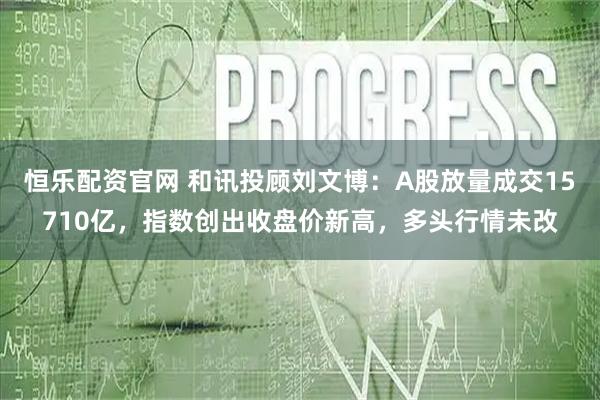恒乐配资官网 和讯投顾刘文博：A股放量成交15710亿，指数创出收盘价新高，多头行情未改