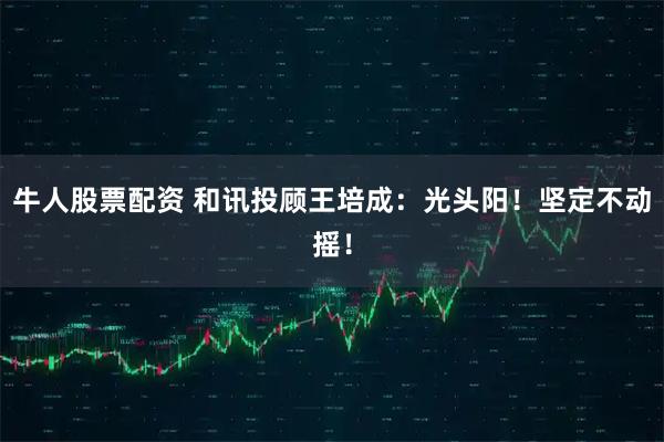 牛人股票配资 和讯投顾王培成：光头阳！坚定不动摇！