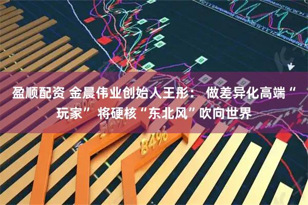 盈顺配资 金晨伟业创始人王彤： 做差异化高端“玩家” 将硬核“东北风”吹向世界