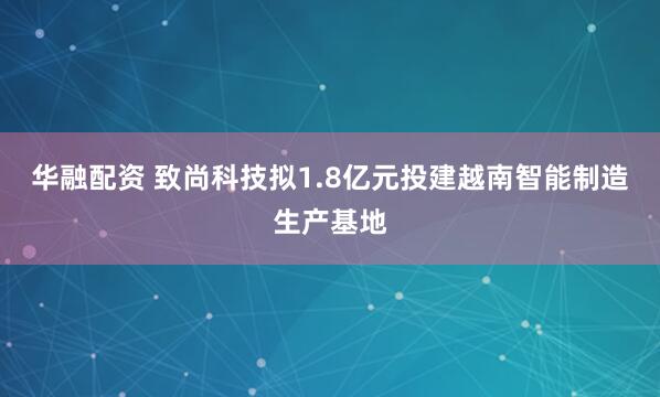 华融配资 致尚科技拟1.8亿元投建越南智能制造生产基地