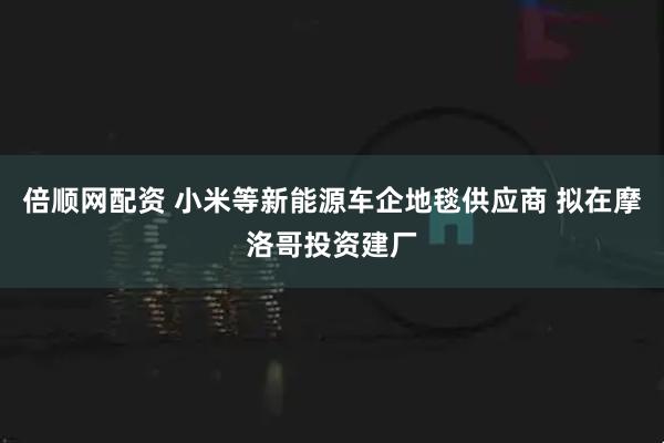 倍顺网配资 小米等新能源车企地毯供应商 拟在摩洛哥投资建厂