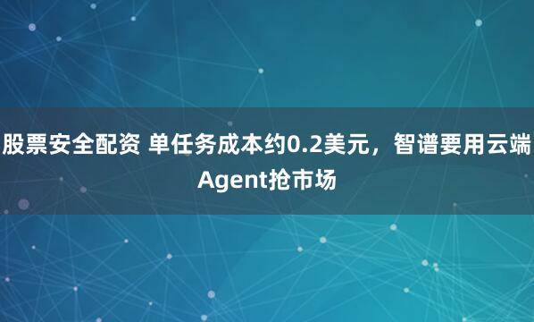 股票安全配资 单任务成本约0.2美元，智谱要用云端Agent抢市场