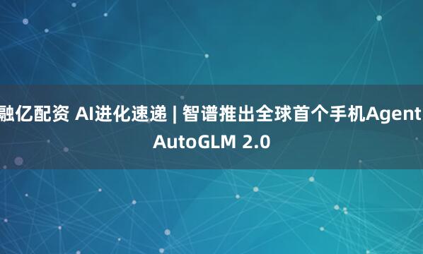 融亿配资 AI进化速递 | 智谱推出全球首个手机Agent AutoGLM 2.0