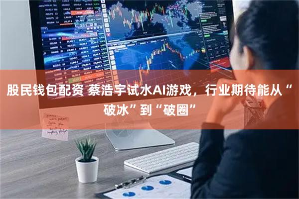 股民钱包配资 蔡浩宇试水AI游戏，行业期待能从“破冰”到“破圈”