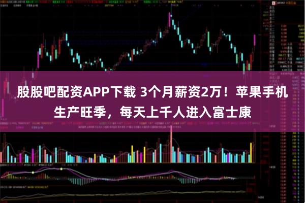 股股吧配资APP下载 3个月薪资2万！苹果手机生产旺季，每天上千人进入富士康