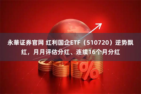 永華证券官网 红利国企ETF（510720）逆势飘红，月月评估分红、连续16个月分红