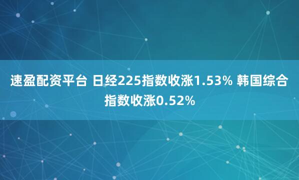 速盈配资平台 日经225指数收涨1.53% 韩国综合指数收涨0.52%