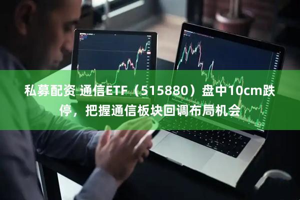 私募配资 通信ETF（515880）盘中10cm跌停，把握通信板块回调布局机会