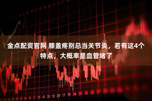 金点配资官网 膝盖疼别总当关节炎，若有这4个特点，大概率是血管堵了